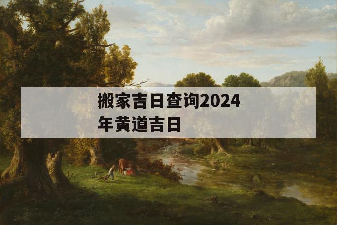 搬家吉日查询2024年黄道吉日2024年黄道搬家的注意事项(图1)