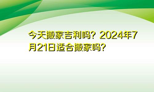 今天搬家吉利吗？2024年7月21日适合搬家吗？(图1)