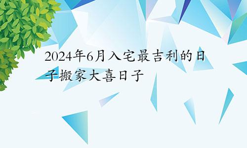 2024年6月入宅最吉利的日子搬家大喜日子(图1)