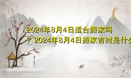 2024年8月4日适合搬家吗？2024年8月4日搬家吉时是什么时候？(图1)