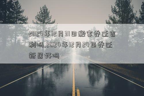 2024年12月31日搬家乔迁吉利吗2024年12月日乔迁新居好吗(图1)
