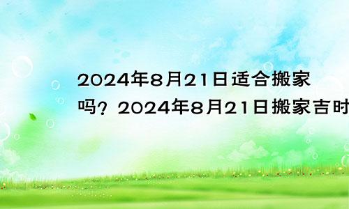 2024年8月21日适合搬家吗？2024年8月21日搬家吉时是什么时候？(图1)