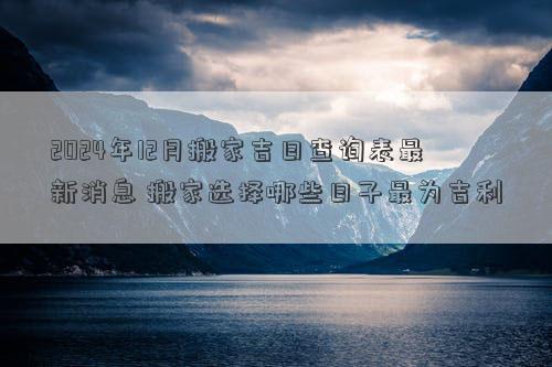 2024年12月搬家吉日查询表最新消息搬家选择哪些日子最为吉利(图1)