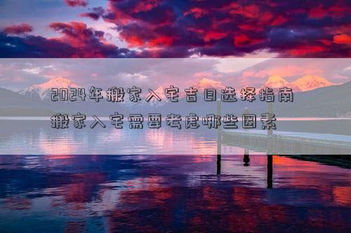 2024年搬家入宅吉日选择指南搬家入宅需要考虑哪些因素(图1)